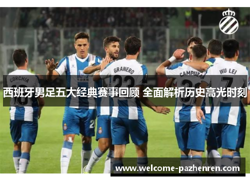 西班牙男足五大经典赛事回顾 全面解析历史高光时刻