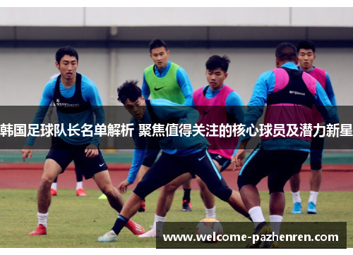 韩国足球队长名单解析 聚焦值得关注的核心球员及潜力新星
