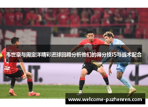 韦世豪与周定洋精彩进球回顾分析他们的得分技巧与战术配合