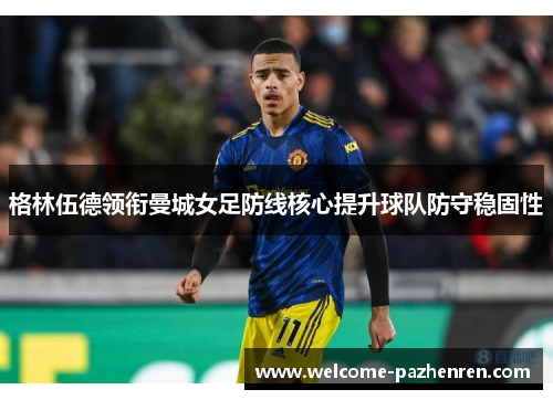 格林伍德领衔曼城女足防线核心提升球队防守稳固性